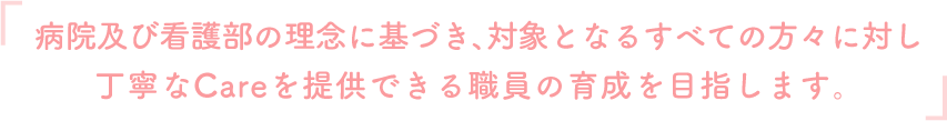 『病院及び看護部の理念に基づき、対象となるすべての方々に対し丁寧なCareを提供できる職員の育成を目指します。』