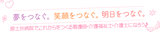 夢をつなぐ。笑顔をつなぐ。明日をつなぐ。原土井病院で、これからをつくる看護師･介護福祉士･介護士になろう♪