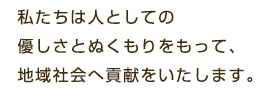 私たちは人としての優しさとぬくもりをもって、地域社会へ貢献をいたします。