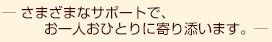 さまざまなサポートで、お一人おひとりに寄り添います。