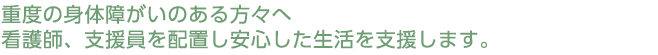 重度の身体障がいのある方々へ、看護師、支援員を配置し安心した生活を支援します。