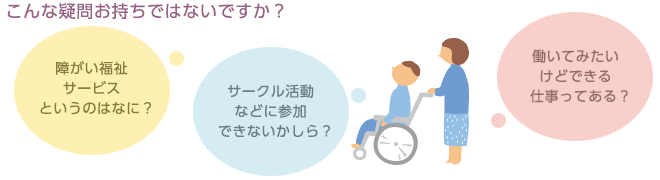 こんな疑問お持ちではないですか？-障がい福祉サービスというのはなに？-サークル活動などに参加できないかしら？-働いてみたいけどできる仕事ってある？