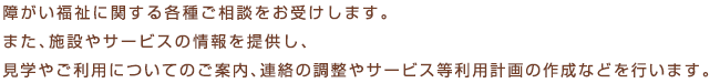 障がいのある方、そのご家族の方が地域で安心して暮らせるように、障がい福祉サービス等についてのご相談や、サービス等利用計画の作成などを行っております。相談は無料です。お気軽にご連絡ください。