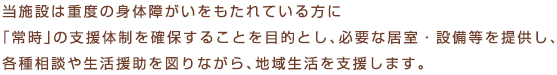 当施設は重度の身体障がいをもたれている方に「常時」の支援体制を確保することを目的とし、必要な居室・設備等を提供し、各種相談や生活援助を図りながら、地域生活を支援します。