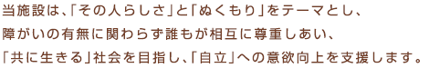 当施設は、「その人らしさ」と「ぬくもり」をテーマとし、障がいの有無に関わらず誰もが相互に尊重しあい、「共に生きる」社会を目指し、「自立」への意欲向上を支援します。