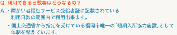 Ｑ．利用できる日数等はどうなるの？A.■ 障がい者福祉サービス受給者証に記載されている利用日数の範囲内で利用出来ます。■ 国土交通省から指定を受けている福岡市唯一の「短期入所協力施設」として体制を整えています。